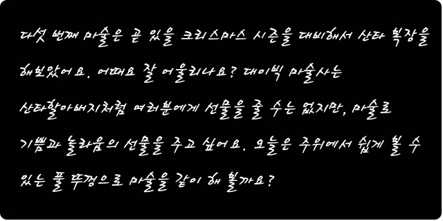 다섯 번째 마술은 곧 있을 크리스마스 시즌을 대비해서 산타 복장을 해보았어요. 어때요 잘 어울리나요? 대이빅 마술사는 산타클로스가 선물을 많은 이들에게 즐거움의  선물을 주듯이, 마술로 기쁨과 놀라움의 선물을 주고 싶어요. 오늘은 주위에서 쉽게 볼 수 있는 풀 뚜껑으로 마술을 같이 해 볼까요?